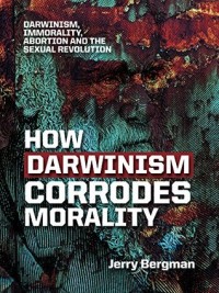How Darwinism Corrodes Morality: Darwinism, Immorality, Abortion and the Sexual Revolution